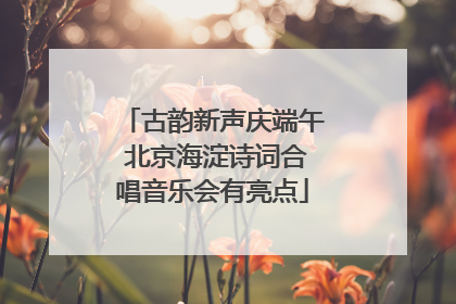 古韵新声庆端午 北京海淀诗词合唱音乐会有亮点