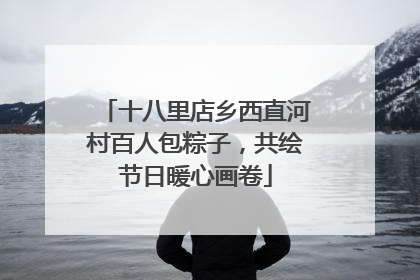 十八里店乡西直河村百人包粽子，共绘节日暖心画卷