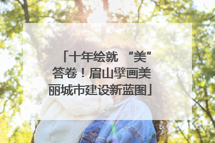 十年绘就 “美” 答卷！眉山擘画美丽城市建设新蓝图
