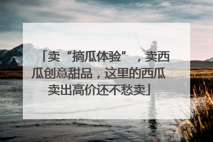 卖“摘瓜体验”，卖西瓜创意甜品，这里的西瓜卖出高价还不愁卖