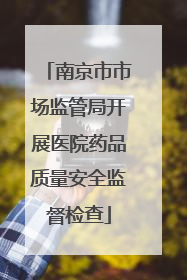 南京市市场监管局开展医院药品质量安全监督检查