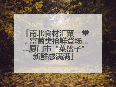 南北食材汇聚一堂，富菌类抢鲜登场……厦门市“菜篮子”新鲜感满满