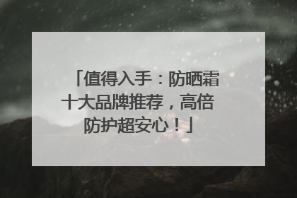 值得入手：防晒霜十大品牌推荐，高倍防护超安心！