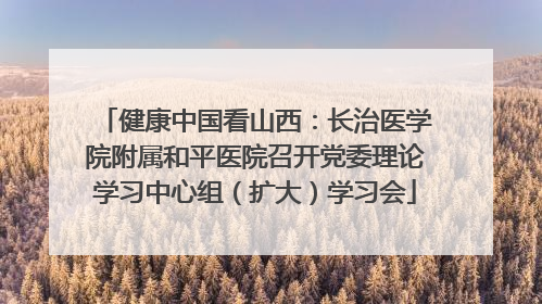 健康中国看山西：长治医学院附属和平医院召开党委理论学习中心组（扩大）学习会