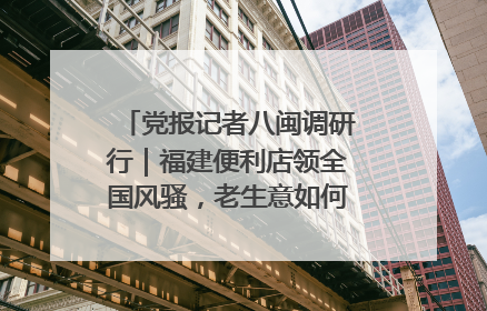 党报记者八闽调研行｜福建便利店领全国风骚，老生意如何玩出新玩法？