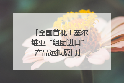 全国首批！塞尔维亚“组团进口”产品运抵厦门
