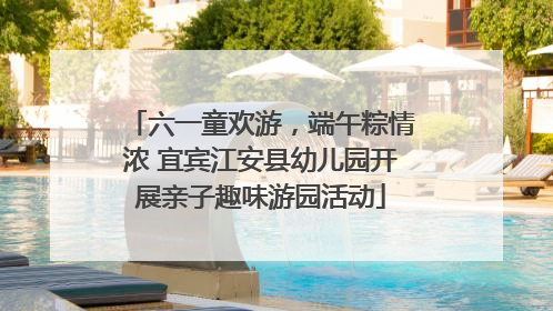 六一童欢游，端午粽情浓 宜宾江安县幼儿园开展亲子趣味游园活动
