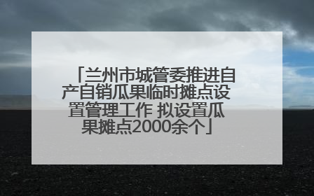 兰州市城管委推进自产自销瓜果临时摊点设置管理工作 拟设置瓜果摊点2000余个