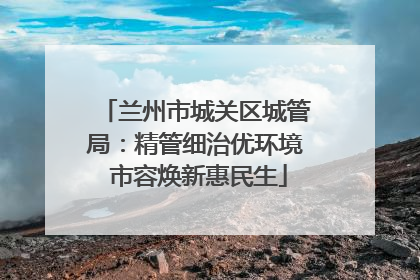 兰州市城关区城管局：精管细治优环境 市容焕新惠民生