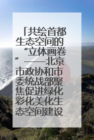 共绘首都生态空间的“立体画卷”——北京市政协和市委统战部聚焦促进绿化彩化美化生态空间建设联合协商议政