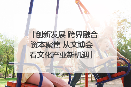 创新发展 跨界融合 资本聚焦 从文博会看文化产业新机遇