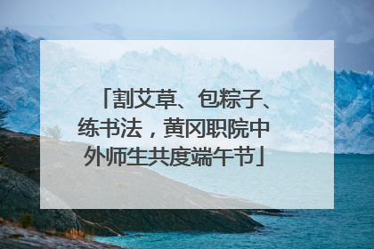 割艾草、包粽子、练书法，黄冈职院中外师生共度端午节