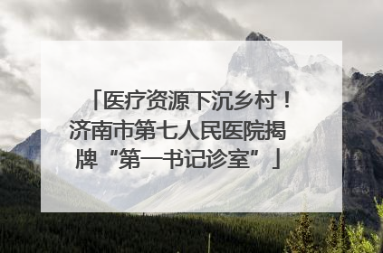 医疗资源下沉乡村！济南市第七人民医院揭牌“第一书记诊室”
