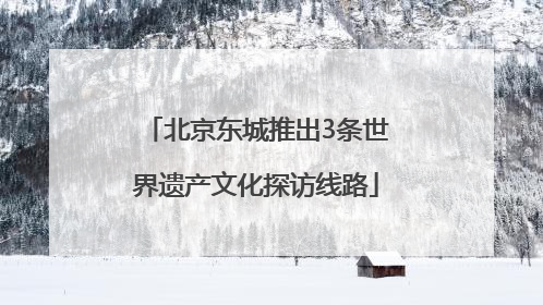 北京东城推出3条世界遗产文化探访线路