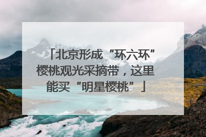 北京形成“环六环”樱桃观光采摘带，这里能买“明星樱桃”
