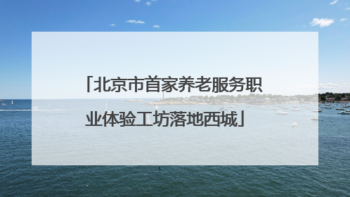 北京市首家养老服务职业体验工坊落地西城