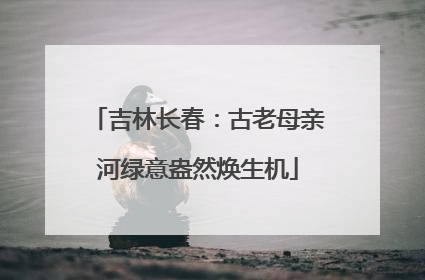 吉林长春：古老母亲河绿意盎然焕生机