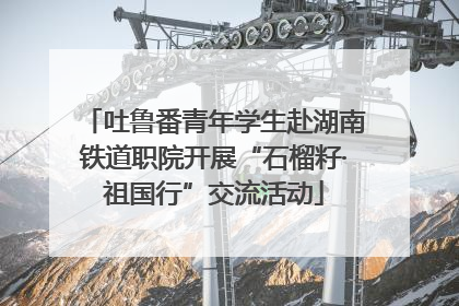 吐鲁番青年学生赴湖南铁道职院开展“石榴籽·祖国行”交流活动