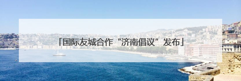 国际友城合作“济南倡议”发布