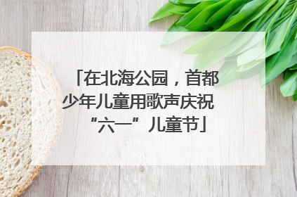 在北海公园，首都少年儿童用歌声庆祝“六一”儿童节