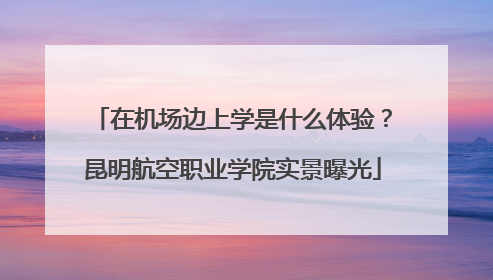 在机场边上学是什么体验？昆明航空职业学院实景曝光