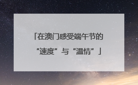 在澳门感受端午节的“速度”与“温情”