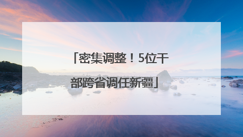 密集调整！5位干部跨省调任新疆