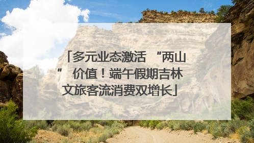 多元业态激活 “两山” 价值！端午假期吉林文旅客流消费双增长