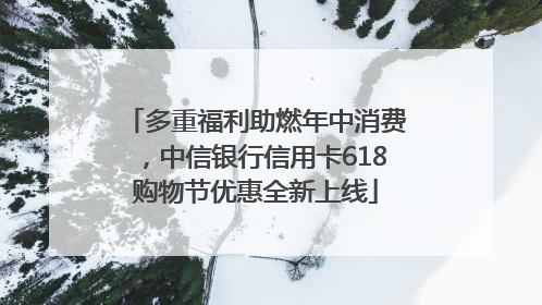 多重福利助燃年中消费，中信银行信用卡618购物节优惠全新上线