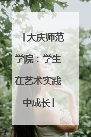 大庆师范学院：学生在艺术实践中成长