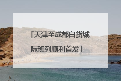 天津至成都白货城际班列顺利首发