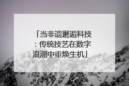 当非遗邂逅科技：传统技艺在数字浪潮中重焕生机