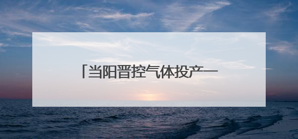 当阳晋控气体投产一周年：“创”出新高度 “降”出真功夫