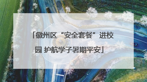 徽州区“安全套餐”进校园 护航学子暑期平安