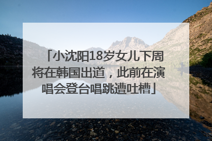 小沈阳18岁女儿下周将在韩国出道，此前在演唱会登台唱跳遭吐槽