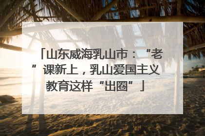 山东威海乳山市：“老”课新上，乳山爱国主义教育这样“出圈”