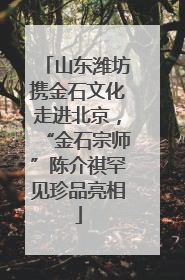 山东潍坊携金石文化走进北京，“金石宗师”陈介祺罕见珍品亮相