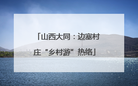 山西大同：边塞村庄“乡村游”热络