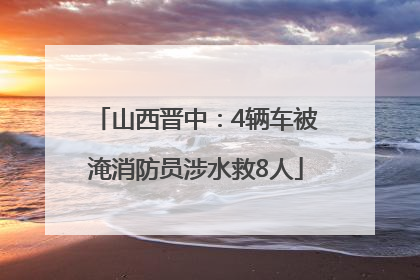 山西晋中：4辆车被淹消防员涉水救8人
