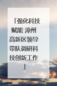 强化科技赋能 漳州高新区领导带队调研科技创新工作