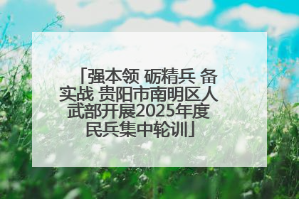 强本领 砺精兵 备实战 贵阳市南明区人武部开展2025年度民兵集中轮训