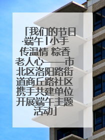我们的节日·端午│小手传温情 粽香老人心——市北区洛阳路街道商丘路社区携手共建单位开展端午主题活动