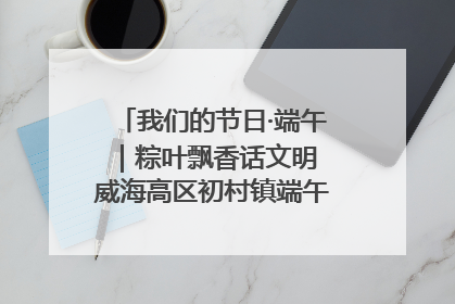 我们的节日·端午｜粽叶飘香话文明 威海高区初村镇端午系列活动亮点纷呈