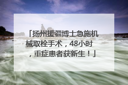 扬州援疆博士急施机械取栓手术，48小时，重症患者获新生！