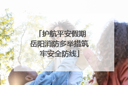 护航平安假期 岳阳消防多举措筑牢安全防线