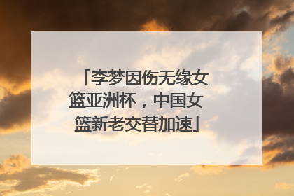 李梦因伤无缘女篮亚洲杯，中国女篮新老交替加速