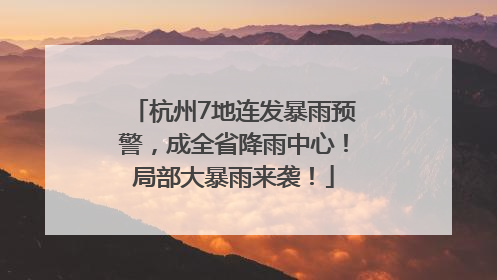 杭州7地连发暴雨预警，成全省降雨中心！局部大暴雨来袭！