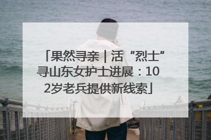 果然寻亲｜活“烈士”寻山东女护士进展：102岁老兵提供新线索