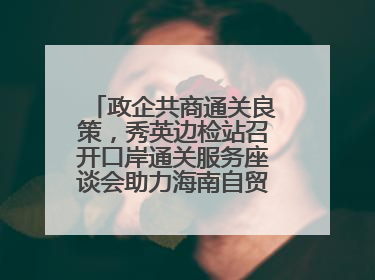 政企共商通关良策，秀英边检站召开口岸通关服务座谈会助力海南自贸港建设