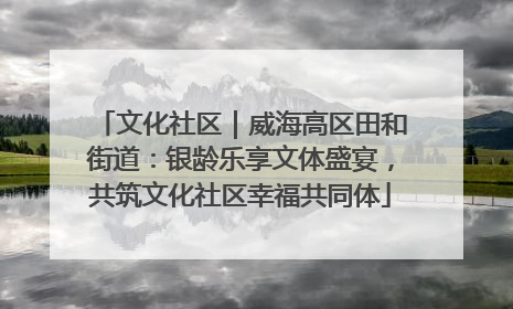 文化社区｜威海高区田和街道：银龄乐享文体盛宴，共筑文化社区幸福共同体